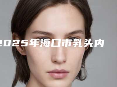 2025年海口市乳头内陷恢复整形医院排行单展示