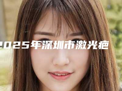 2025年深圳市激光疤痕修复价格(收费标准)2025全新公开（深圳市激光疤痕修复费用一般要多少）
