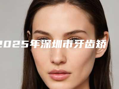 2025年深圳市牙齿矫正后牙垫高医院排名榜前十强口碑更新-深圳市牙齿矫正后牙垫高口腔医院