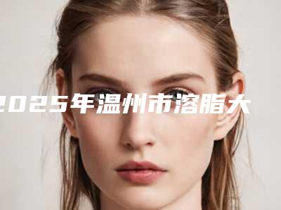 2025年温州市溶脂大腿价格表2025版正式发出(温州市溶脂大腿手术价格为什么不一致)