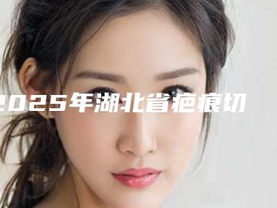 2025年湖北省疤痕切除价格表(价目)发布(湖北省疤痕切除手术需要费用)
