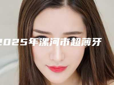 2025年漯河市超薄牙齿贴面价格(收费标准)全新曝出