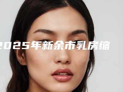 2025年新余市乳房缩乳手术医院在榜清单前十位哪些靠谱(新余嘉和医疗美容门诊部靠谱技术先进)