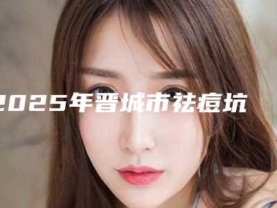2025年晋城市祛痘坑手术整形医院排名榜前十名综合发布