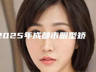 2025年成都市眼型矫正术费用表明细人气种草(成都市眼型矫正术手术大概价格是多少呢)