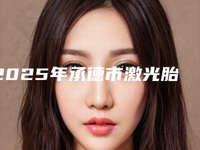 2025年承德市激光胎痣治疗医院排行前十佳全新爆出(承德欧亚圣美医疗美容诊所更有优势)