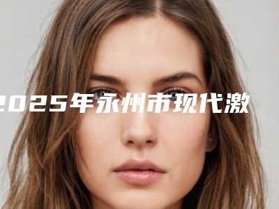 2025年永州市现代激光脱毛医院口碑排名top10强公示了(永州市现代激光脱毛整形医院)
