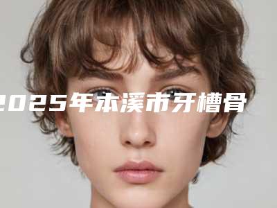 2025年本溪市牙槽骨突出矫治医院排名满足多种需求-本溪市牙槽骨突出矫治口腔医院
