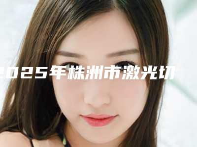 2025年株洲市激光切除牙龈增生医院口碑排行榜前十名上榜机构盘点-株洲市激光切除牙龈增生口腔医院