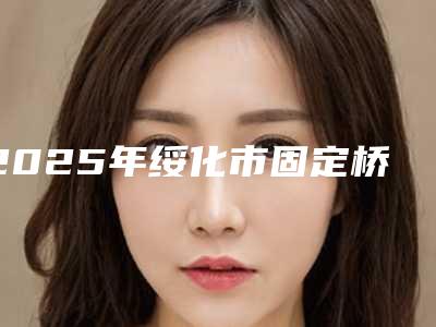 2025年绥化市固定桥全瓷冠修复费用表明细网红人气曝光