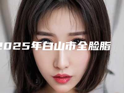 2025年白山市全脸脂肪填充额头医院在榜清单高分盘点(白山保健医疗美容门诊部实力不凡值得选)