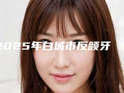 2025年白城市反颌牙套矫正费用表明细火爆一览