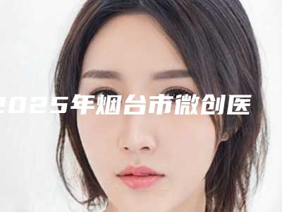 2025年烟台市微创医院top10排名榜最新收录-龙口朗朗口腔门诊部不吹不黑看一看