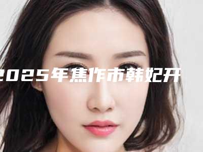 2025年焦作市韩妃开眼角手术价格表(价目表)一览(焦作市韩妃开眼角手术费用为什么不一样)