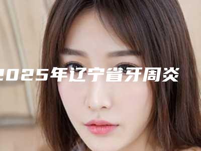 2025年辽宁省牙周炎深刮医院在榜名单前十名综合盘点-辽宁省牙周炎深刮口腔医院