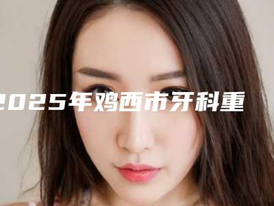 2025年鸡西市牙科重体医院排名榜前十名入围名单公布-鸡西正植口腔门诊私立医美实力碾压