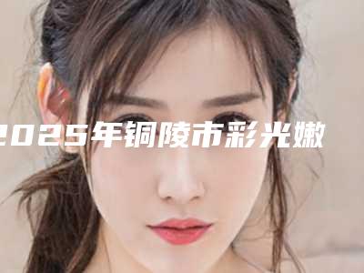 2025年铜陵市彩光嫩肤脱毛整形医院在榜名单全程在线解读医院口碑、技术