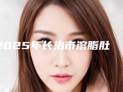 2025年长治市溶脂肚子医院在榜名单前十佳明细发布(长治城区天成医疗美容诊所稳居前三)