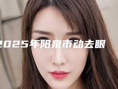 2025年阳泉市动去眼袋小整形医院排名正规专家包你满意
