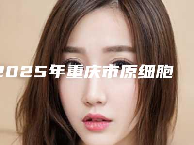 2025年重庆市原细胞再生丰胸整形医院在榜名单十强技术对比