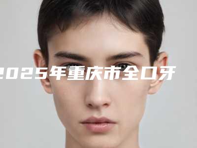 2025年重庆市全口牙冠修复医院排行享誉全城-重庆鹏爱口腔人气一览无疑