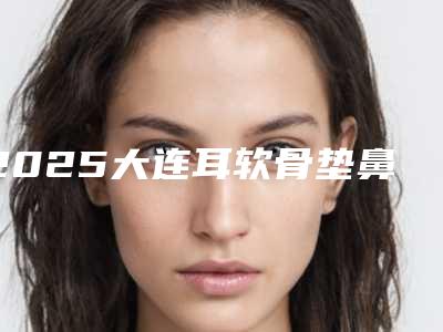 2025大连耳软骨垫鼻尖整形医院排名十强盘点!大连朗域医疗美容门诊知名度高口碑好